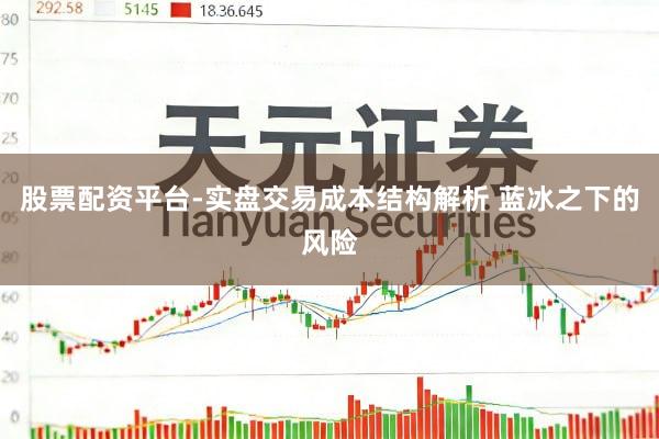 股票配资平台-实盘交易成本结构解析 蓝冰之下的风险