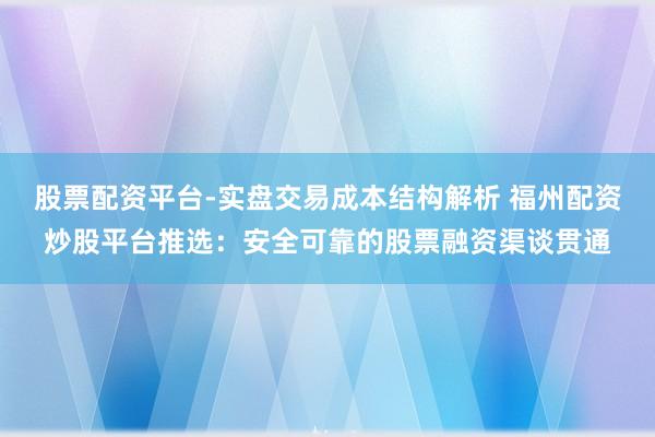 股票配资平台-实盘交易成本结构解析 福州配资炒股平台推选：安全可靠的股票融资渠谈贯通