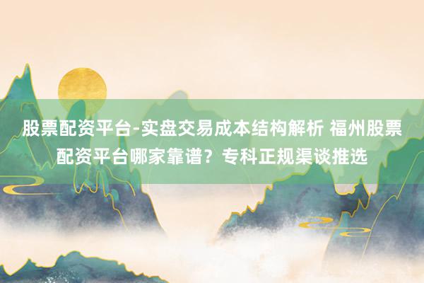 股票配资平台-实盘交易成本结构解析 福州股票配资平台哪家靠谱？专科正规渠谈推选