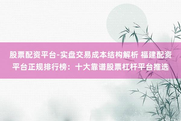 股票配资平台-实盘交易成本结构解析 福建配资平台正规排行榜：十大靠谱股票杠杆平台推选