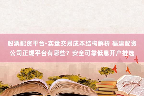 股票配资平台-实盘交易成本结构解析 福建配资公司正规平台有哪些？安全可靠低息开户推选