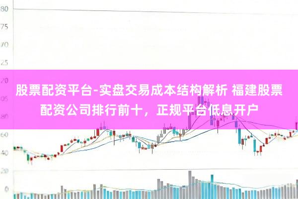 股票配资平台-实盘交易成本结构解析 福建股票配资公司排行前十，正规平台低息开户