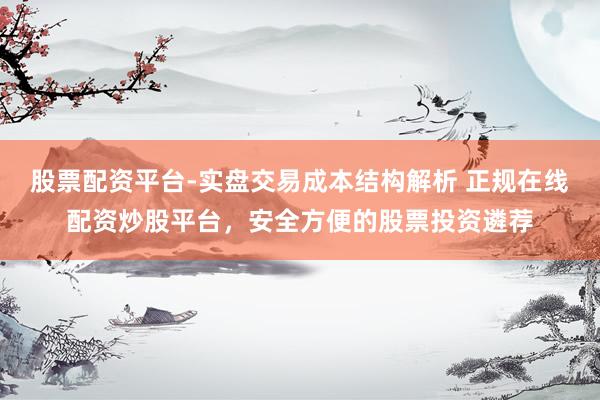 股票配资平台-实盘交易成本结构解析 正规在线配资炒股平台，安全方便的股票投资遴荐