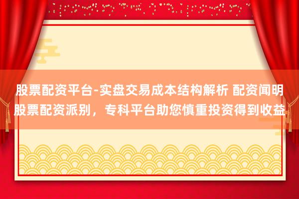 股票配资平台-实盘交易成本结构解析 配资闻明股票配资派别，专科平台助您慎重投资得到收益