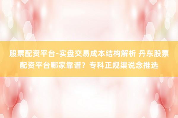 股票配资平台-实盘交易成本结构解析 丹东股票配资平台哪家靠谱？专科正规渠说念推选