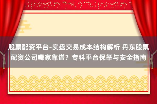 股票配资平台-实盘交易成本结构解析 丹东股票配资公司哪家靠谱？专科平台保举与安全指南