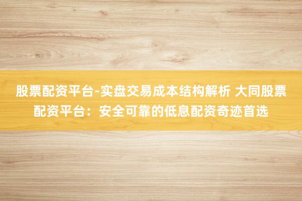 股票配资平台-实盘交易成本结构解析 大同股票配资平台：安全可靠的低息配资奇迹首选
