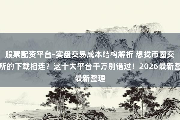 股票配资平台-实盘交易成本结构解析 想找币圈交往所的下载相连？这十大平台千万别错过！2026最新整理