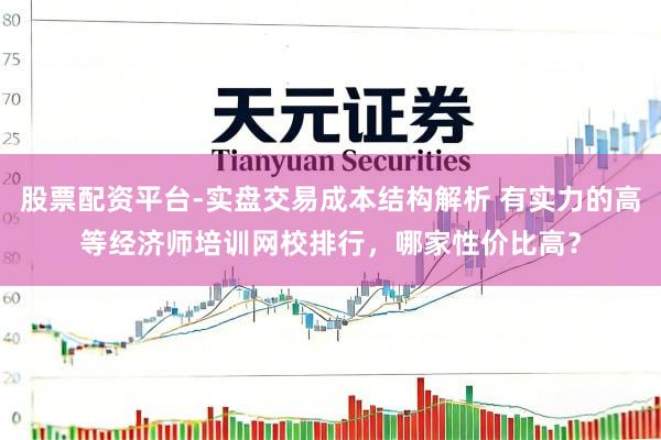 股票配资平台-实盘交易成本结构解析 有实力的高等经济师培训网校排行，哪家性价比高？