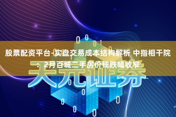 股票配资平台-实盘交易成本结构解析 中指相干院：2月百城二手房价钱跌幅收窄