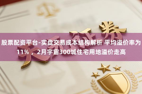 股票配资平台-实盘交易成本结构解析 平均溢价率为11% ，2月宇宙300城住宅用地溢价走高