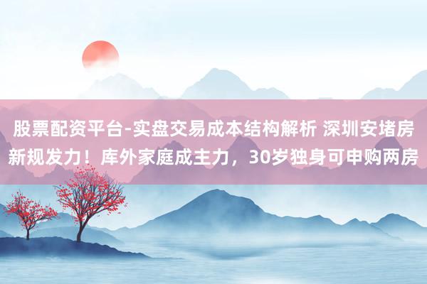 股票配资平台-实盘交易成本结构解析 深圳安堵房新规发力！库外家庭成主力，30岁独身可申购两房