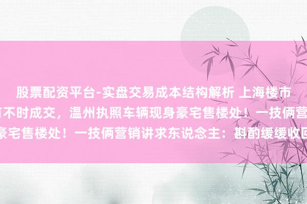 股票配资平台-实盘交易成本结构解析 上海楼市新政72小时：夜深仍有不时成交，温州执照车辆现身豪宅售楼处！一技俩营销讲求东说念主：斟酌缓缓收回优惠