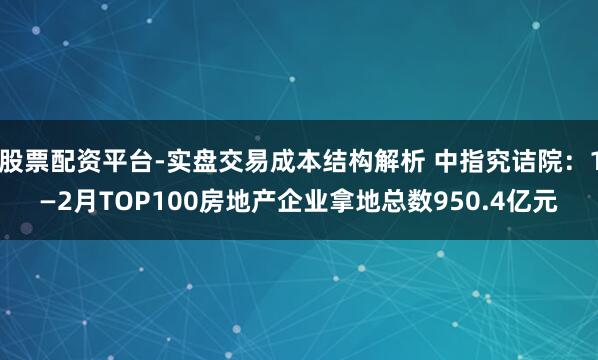股票配资平台-实盘交易成本结构解析 中指究诘院：1—2月TOP100房地产企业拿地总数950.4亿元