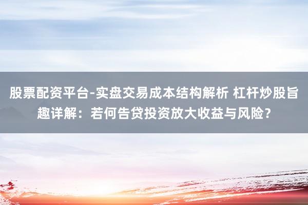 股票配资平台-实盘交易成本结构解析 杠杆炒股旨趣详解：若何告贷投资放大收益与风险？