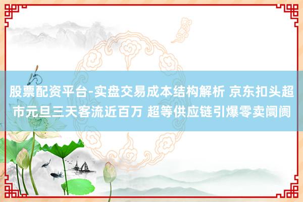 股票配资平台-实盘交易成本结构解析 京东扣头超市元旦三天客流近百万 超等供应链引爆零卖阛阓