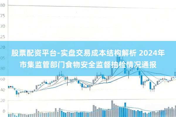 股票配资平台-实盘交易成本结构解析 2024年市集监管部门食物安全监督抽检情况通报