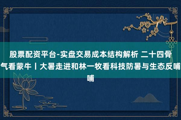股票配资平台-实盘交易成本结构解析 二十四骨气看蒙牛丨大暑走进和林一牧看科技防暑与生态反哺
