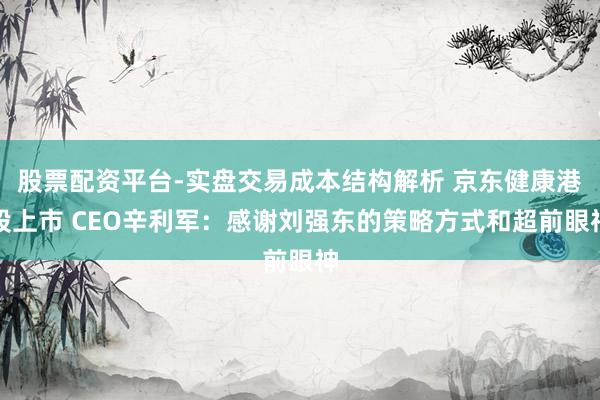 股票配资平台-实盘交易成本结构解析 京东健康港股上市 CEO辛利军：感谢刘强东的策略方式和超前眼神