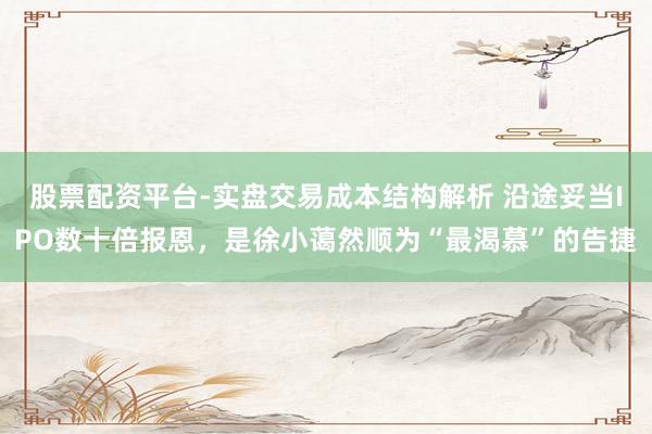 股票配资平台-实盘交易成本结构解析 沿途妥当IPO数十倍报恩，是徐小蔼然顺为“最渴慕”的告捷