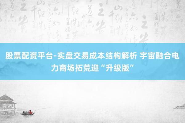 股票配资平台-实盘交易成本结构解析 宇宙融合电力商场拓荒迎“升级版”