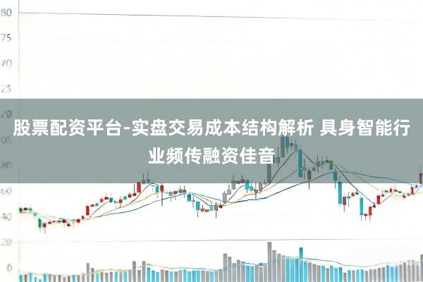 股票配资平台-实盘交易成本结构解析 具身智能行业频传融资佳音