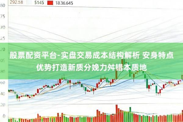 股票配资平台-实盘交易成本结构解析 安身特点优势打造新质分娩力舛错本质地