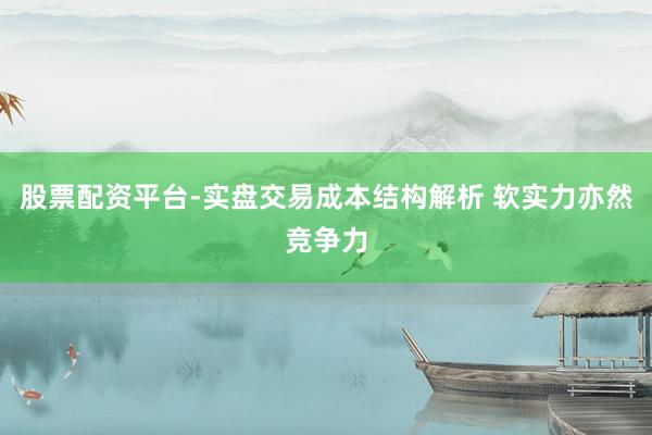 股票配资平台-实盘交易成本结构解析 软实力亦然竞争力
