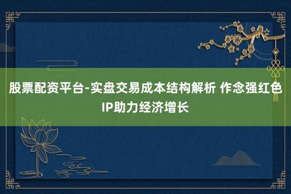 股票配资平台-实盘交易成本结构解析 作念强红色IP助力经济增长
