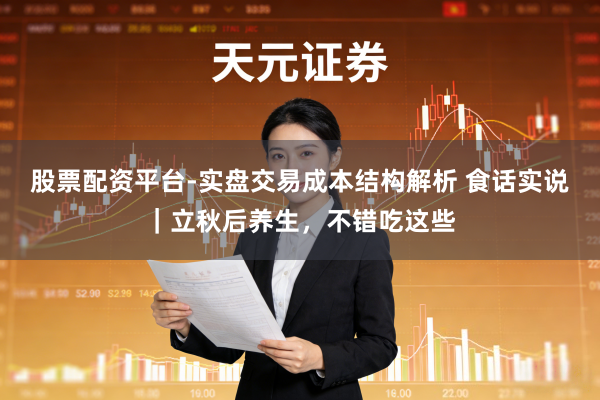 股票配资平台-实盘交易成本结构解析 食话实说｜立秋后养生，不错吃这些