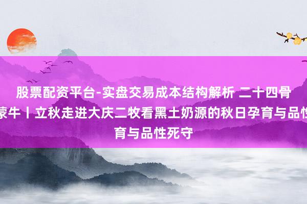 股票配资平台-实盘交易成本结构解析 二十四骨气看蒙牛丨立秋走进大庆二牧看黑土奶源的秋日孕育与品性死守