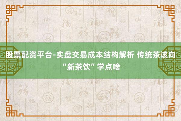 股票配资平台-实盘交易成本结构解析 传统茶该向“新茶饮”学点啥