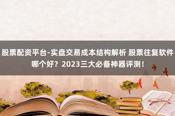 股票配资平台-实盘交易成本结构解析 股票往复软件哪个好？2023三大必备神器评测！