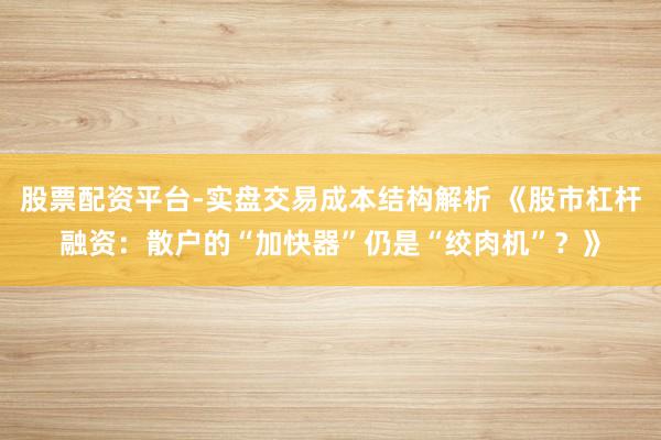 股票配资平台-实盘交易成本结构解析 《股市杠杆融资：散户的“加快器”仍是“绞肉机”？》