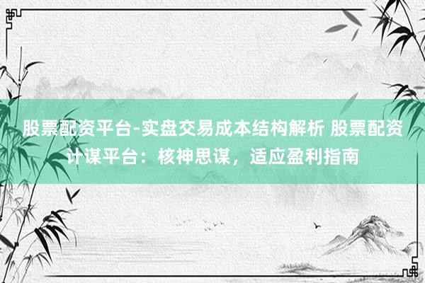 股票配资平台-实盘交易成本结构解析 股票配资计谋平台：核神思谋，适应盈利指南