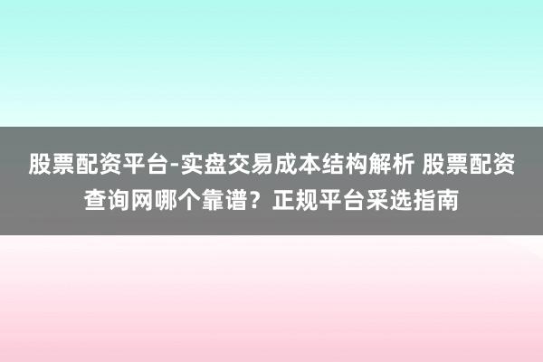股票配资平台-实盘交易成本结构解析 股票配资查询网哪个靠谱？正规平台采选指南