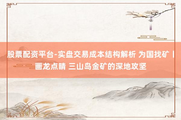 股票配资平台-实盘交易成本结构解析 为国找矿丨画龙点睛 三山岛金矿的深地攻坚