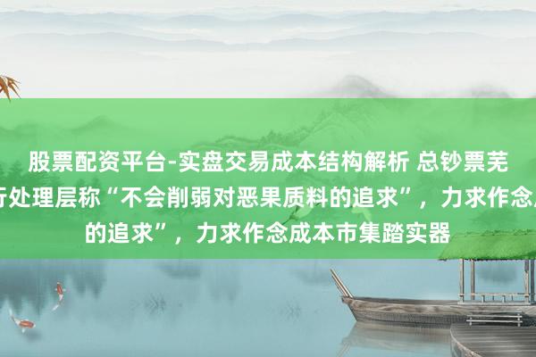 股票配资平台-实盘交易成本结构解析 总钞票芜乱53万亿，工行处理层称“不会削弱对恶果质料的追求”，力求作念成本市集踏实器