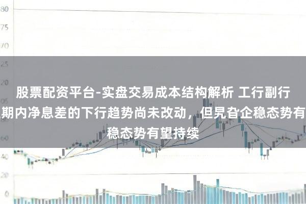 股票配资平台-实盘交易成本结构解析 工行副行长：短期内净息差的下行趋势尚未改动，但旯旮企稳态势有望持续