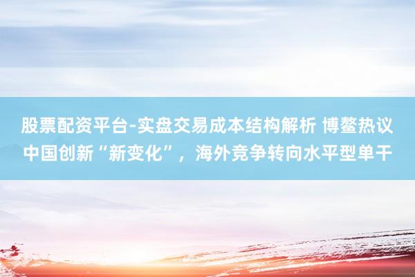 股票配资平台-实盘交易成本结构解析 博鳌热议中国创新“新变化”，海外竞争转向水平型单干