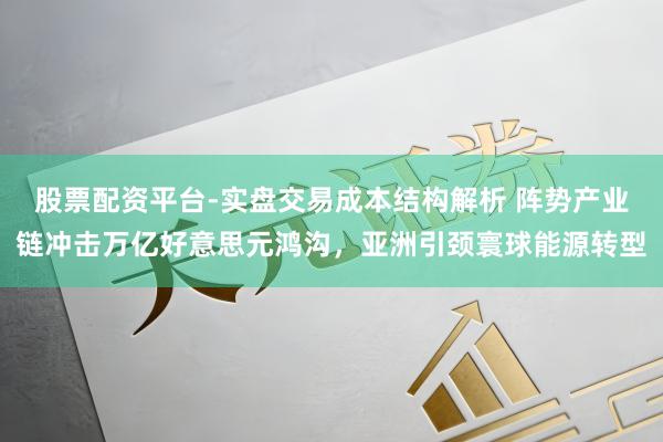 股票配资平台-实盘交易成本结构解析 阵势产业链冲击万亿好意思元鸿沟，亚洲引颈寰球能源转型