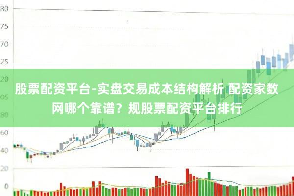 股票配资平台-实盘交易成本结构解析 配资家数网哪个靠谱？规股票配资平台排行