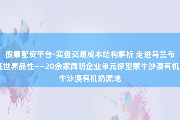 股票配资平台-实盘交易成本结构解析 走进乌兰布和 见证世界品性——20余家闻明企业单元探望蒙牛沙漠有机奶源地
