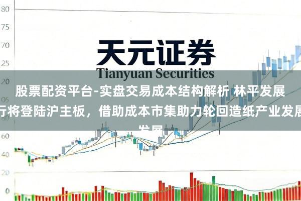 股票配资平台-实盘交易成本结构解析 林平发展行将登陆沪主板，借助成本市集助力轮回造纸产业发展