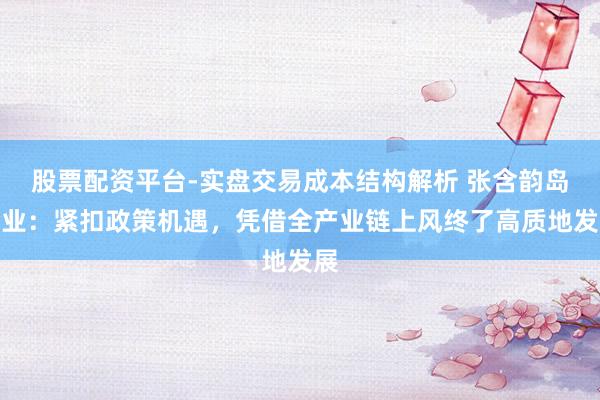 股票配资平台-实盘交易成本结构解析 张含韵岛药业：紧扣政策机遇，凭借全产业链上风终了高质地发展