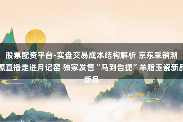 股票配资平台-实盘交易成本结构解析 京东采销溯源直播走进月记窑 独家发售“马到告捷”羊脂玉瓷新品