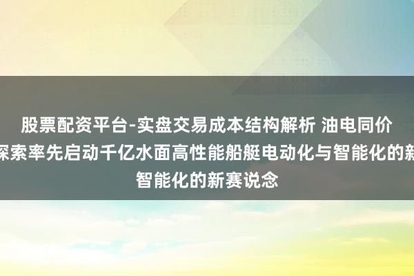 股票配资平台-实盘交易成本结构解析 油电同价，擎波探索率先启动千亿水面高性能船艇电动化与智能化的新赛说念