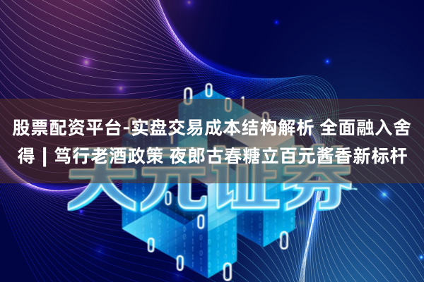 股票配资平台-实盘交易成本结构解析 全面融入舍得∣笃行老酒政策 夜郎古春糖立百元酱香新标杆