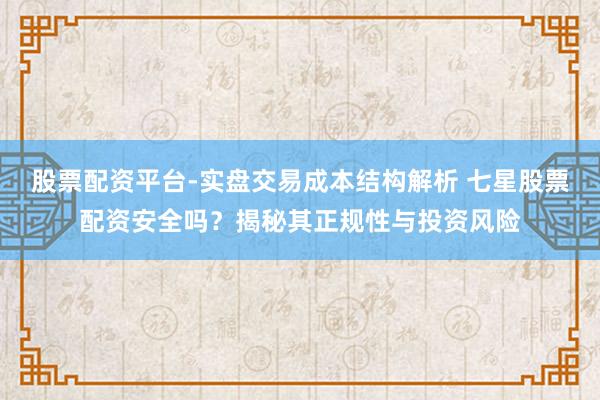 股票配资平台-实盘交易成本结构解析 七星股票配资安全吗？揭秘其正规性与投资风险