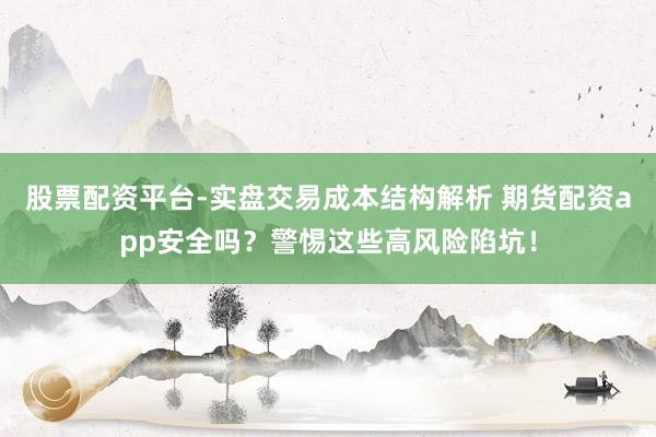 股票配资平台-实盘交易成本结构解析 期货配资app安全吗？警惕这些高风险陷坑！